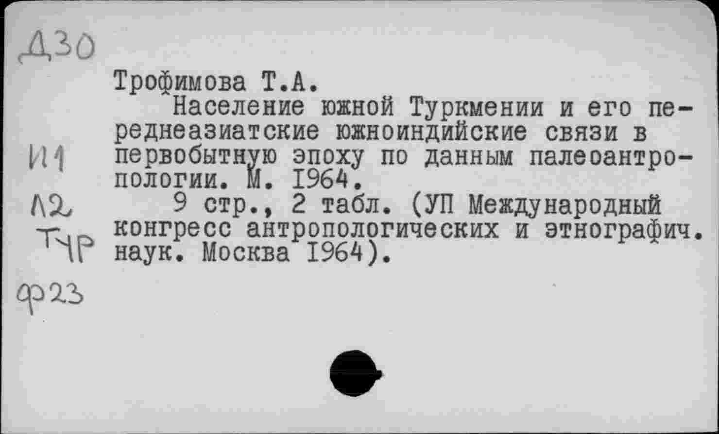 ﻿ДЗО
Трофимова Т.А.
Население южной Туркмении и его переднеазиатские южноиндийские связи в 14^ первобытную эпоху по данным палеоантропологии. М. 1964.
AZ 9 стр., 2 табл. (УП Международный -г- конгресс антропологических и этнография, и наук. Москва 1964).
ср 2.3